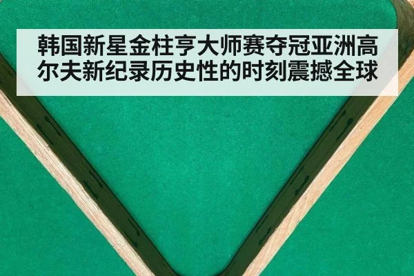 韩国新星金柱亨大师赛夺冠亚洲高尔夫新纪录历史性的时刻震撼全球