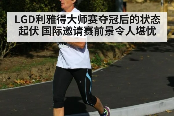 LGD利雅得大师赛夺冠后的状态起伏 国际邀请赛前景令人堪忧