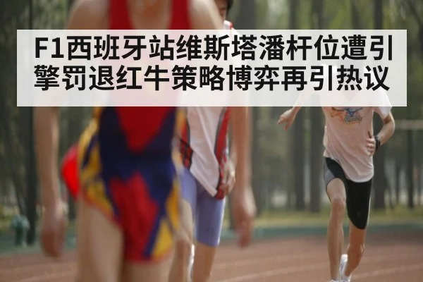 F1西班牙站维斯塔潘杆位遭引擎罚退红牛策略博弈再引热议
