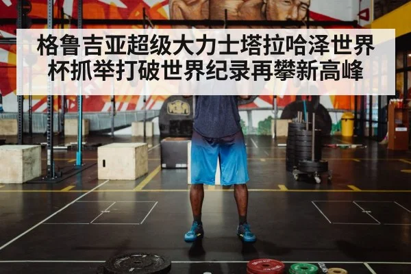 格鲁吉亚超级大力士塔拉哈泽世界杯抓举打破世界纪录再攀新高峰